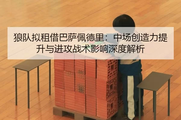 狼队拟租借巴萨佩德里：中场创造力提升与进攻战术影响深度解析